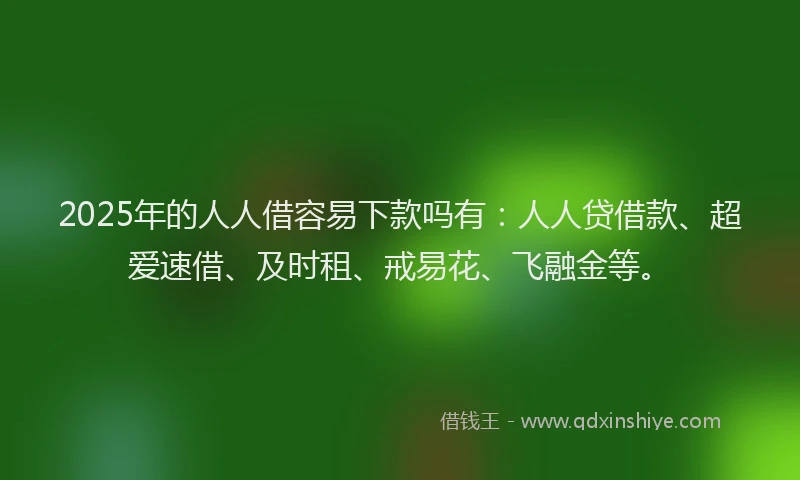 2025年的人人借容易下款吗有：人人贷借款、超爱速借、及时租、戒易花、飞融金等。