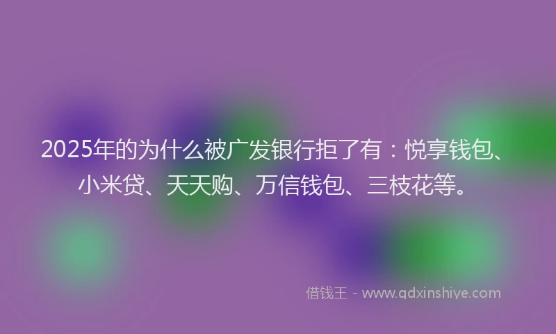 2025年的为什么被广发银行拒了有：悦享钱包、小米贷、天天购、万信钱包、三枝花等。