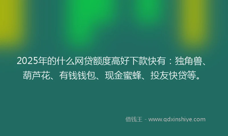 2025年的什么网贷额度高好下款快有：独角兽、葫芦花、有钱钱包、现金蜜蜂、投友快贷等。