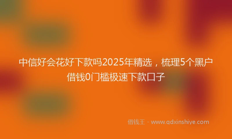 中信好会花好下款吗2025年精选，梳理5个黑户借钱0门槛极速下款口子