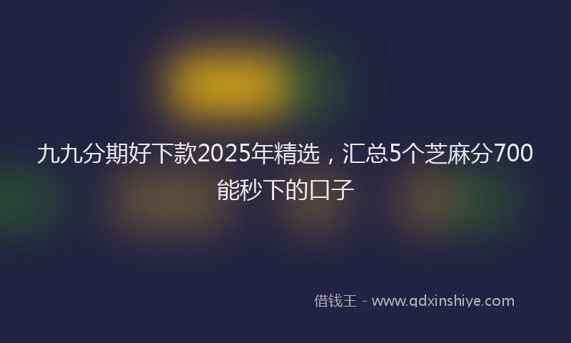 九九分期好下款2025年精选，汇总5个芝麻分700能秒下的口子