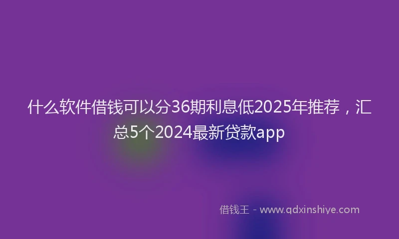 什么软件借钱可以分36期利息低2025年推荐，汇总5个2024最新贷款app