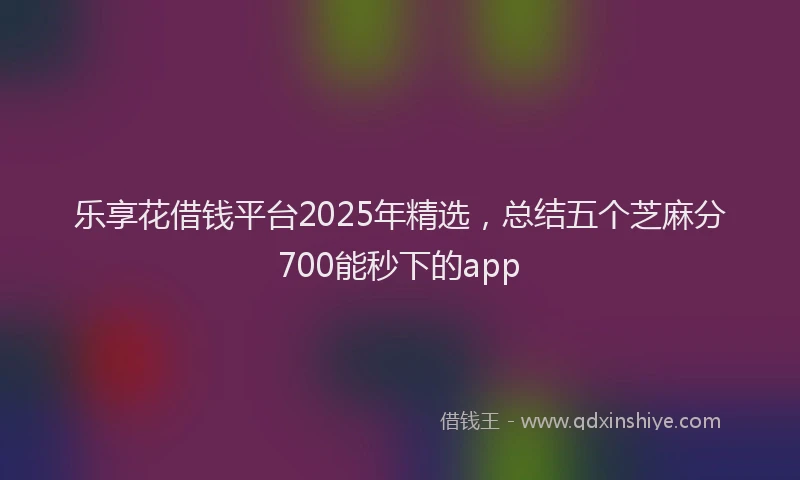 乐享花借钱平台2025年精选，总结五个芝麻分700能秒下的app