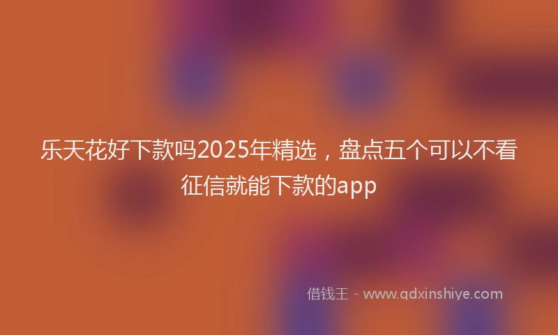 乐天花好下款吗2025年精选，盘点五个可以不看征信就能下款的app