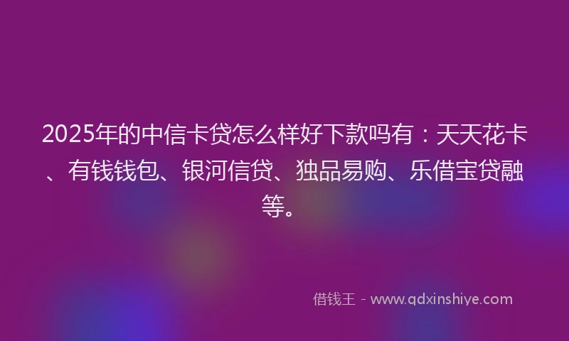 2025年的中信卡贷怎么样好下款吗有：天天花卡、有钱钱包、银河信贷、独品易购、乐借宝贷融等。