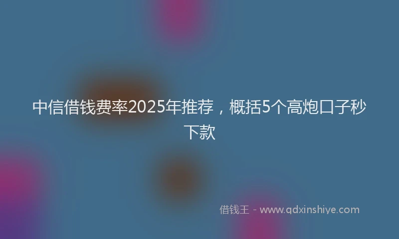 中信借钱费率2025年推荐，概括5个高炮口子秒下款