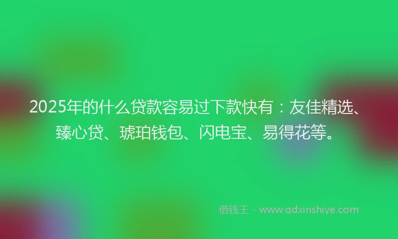 2025年的什么贷款容易过下款快有：友佳精选、臻心贷、琥珀钱包、闪电宝、易得花等。