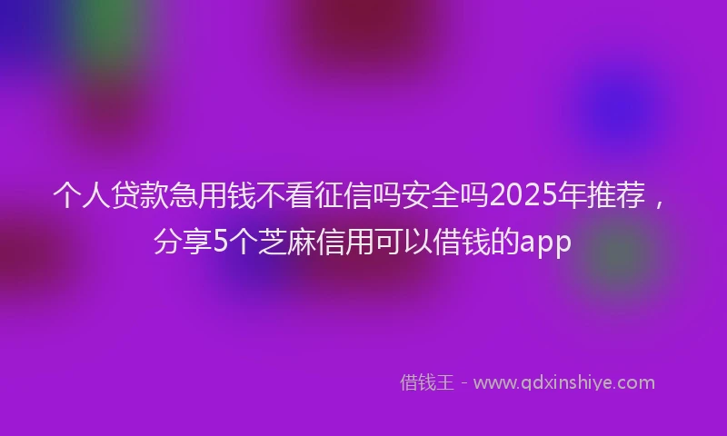 个人贷款急用钱不看征信吗安全吗2025年推荐，分享5个芝麻信用可以借钱的app