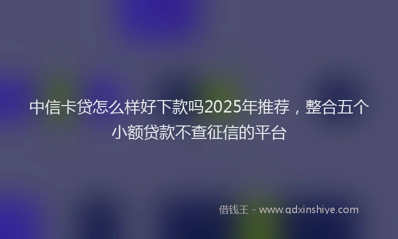 中信卡贷怎么样好下款吗2025年推荐，整合五个小额贷款不查征信的平台