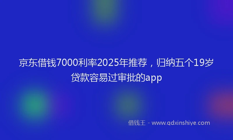 京东借钱7000利率2025年推荐，归纳五个19岁贷款容易过审批的app