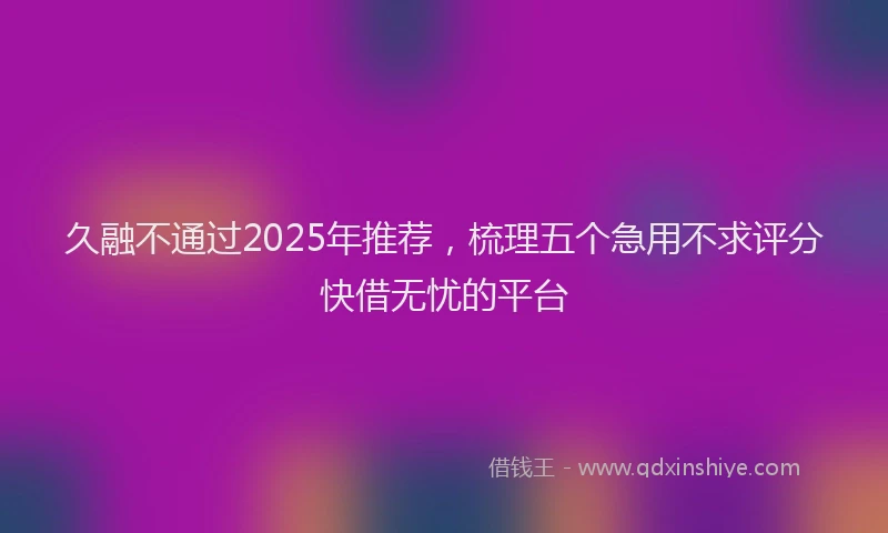 久融不通过2025年推荐，梳理五个急用不求评分快借无忧的平台