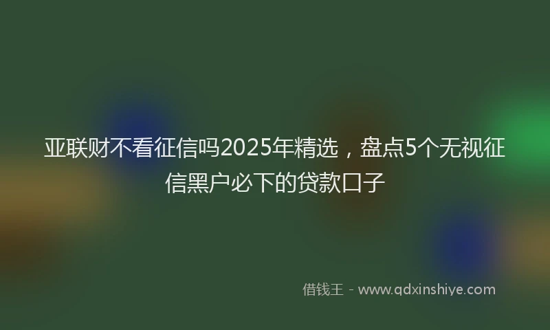 亚联财不看征信吗2025年精选，盘点5个无视征信黑户必下的贷款口子