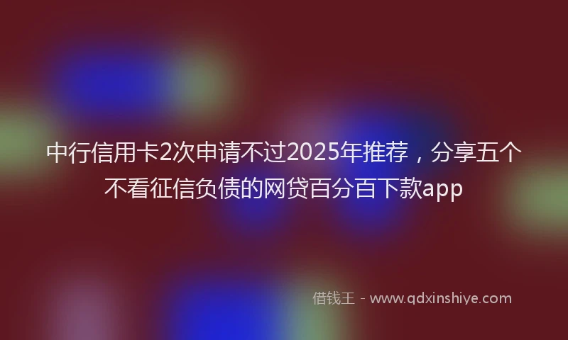 中行信用卡2次申请不过2025年推荐，分享五个不看征信负债的网贷百分百下款app