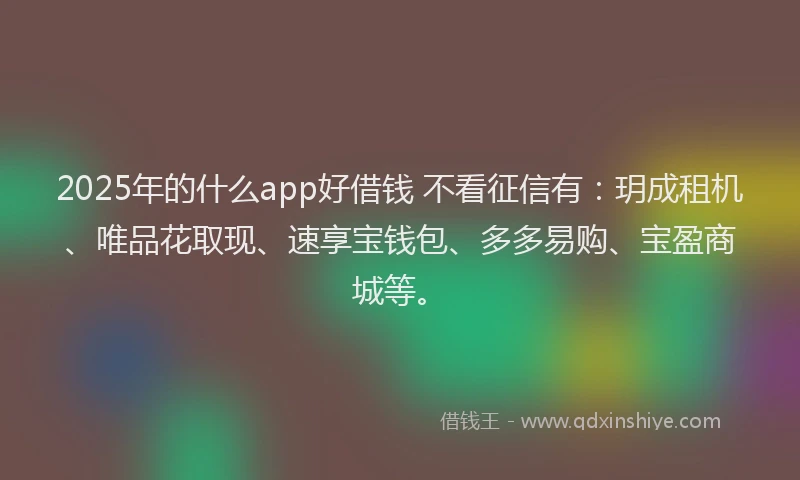 2025年的什么app好借钱 不看征信有：玥成租机、唯品花取现、速享宝钱包、多多易购、宝盈商城等。