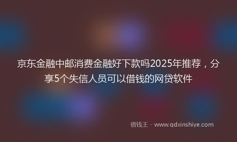 京东金融中邮消费金融好下款吗2025年推荐，分享5个失信人员可以借钱的网贷软件