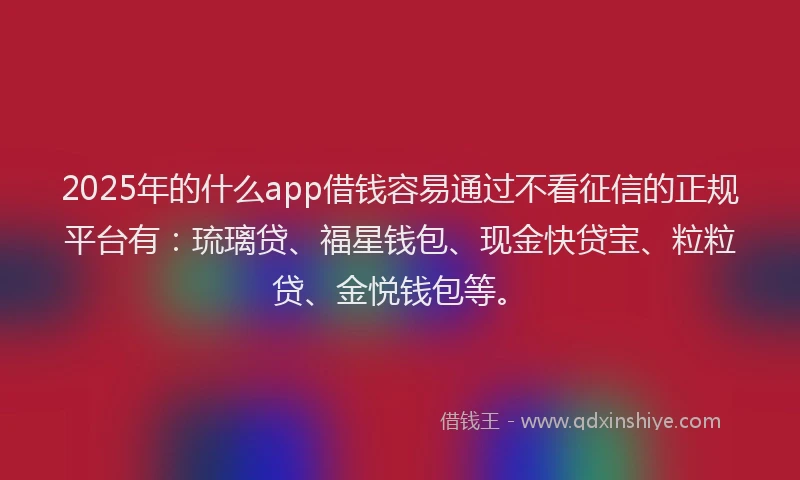 2025年的什么app借钱容易通过不看征信的正规平台有：琉璃贷、福星钱包、现金快贷宝、粒粒贷、金悦钱包等。
