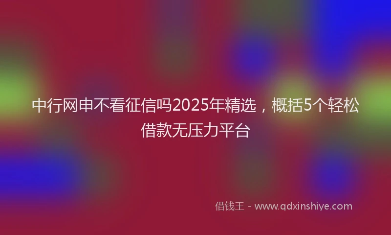 中行网申不看征信吗2025年精选，概括5个轻松借款无压力平台