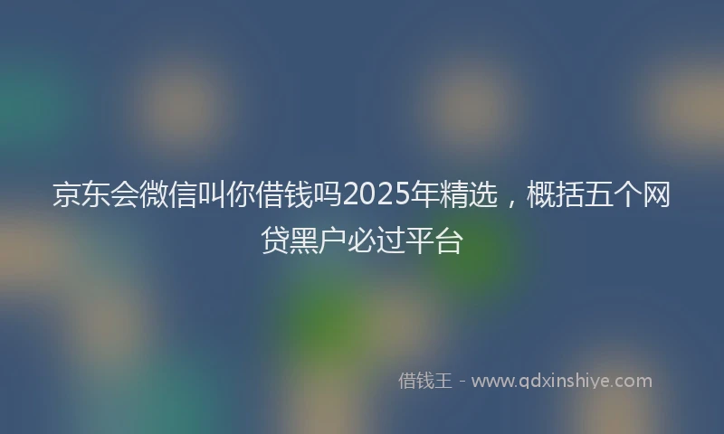京东会微信叫你借钱吗2025年精选，概括五个网贷黑户必过平台