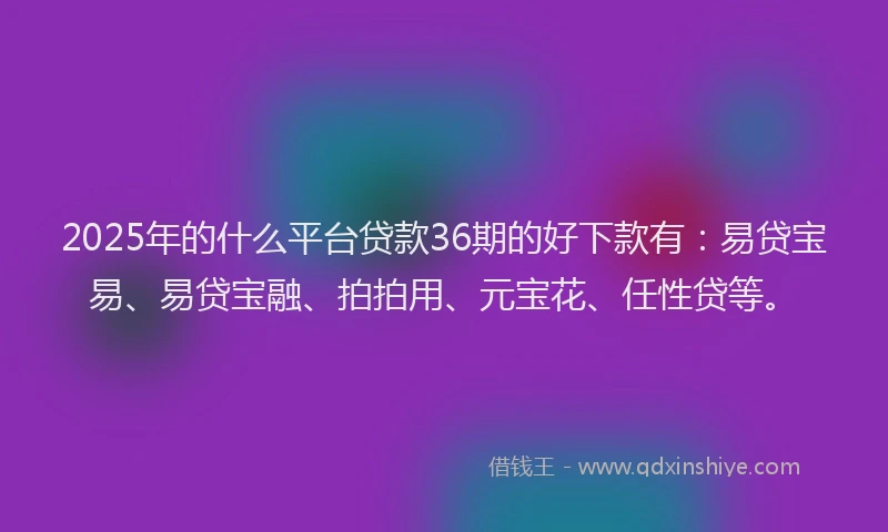 2025年的什么平台贷款36期的好下款有：易贷宝易、易贷宝融、拍拍用、元宝花、任性贷等。