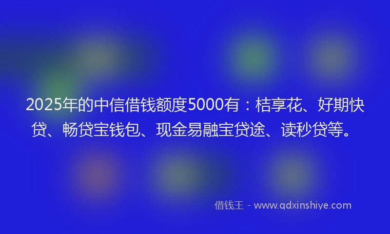 2025年的中信借钱额度5000有：桔享花、好期快贷、畅贷宝钱包、现金易融宝贷途、读秒贷等。
