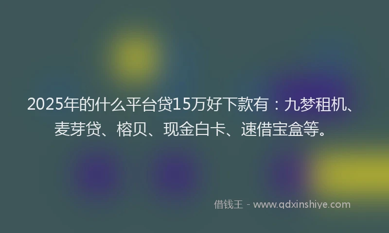2025年的什么平台贷15万好下款有：九梦租机、麦芽贷、榕贝、现金白卡、速借宝盒等。