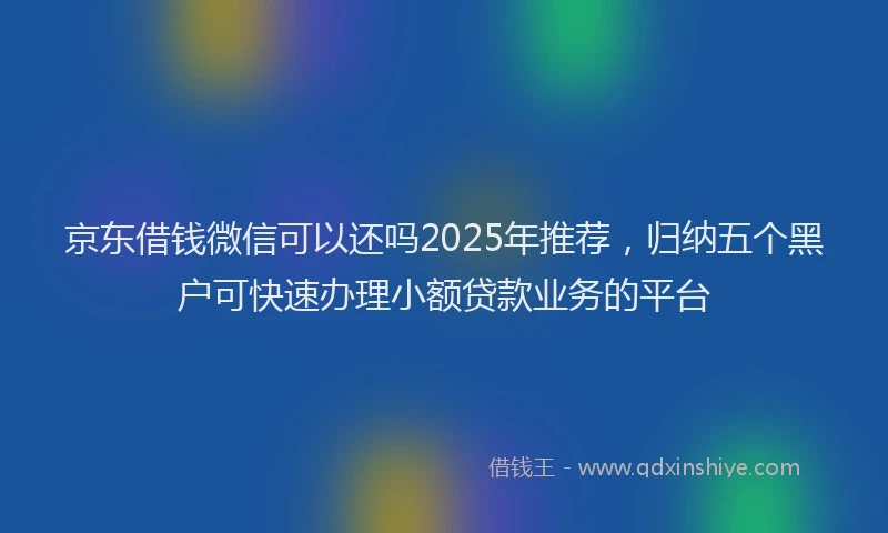 京东借钱微信可以还吗2025年推荐，归纳五个黑户可快速办理小额贷款业务的平台