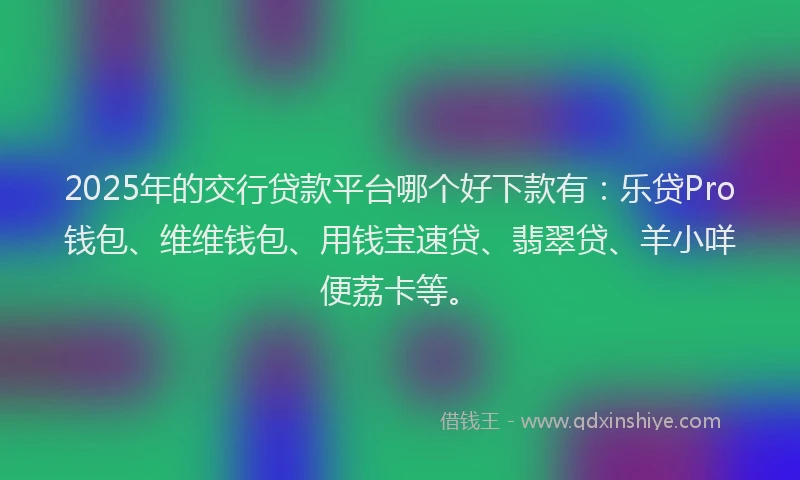 2025年的交行贷款平台哪个好下款有：乐贷Pro钱包、维维钱包、用钱宝速贷、翡翠贷、羊小咩便荔卡等。