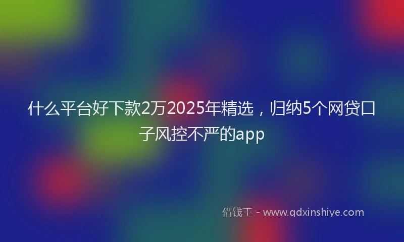 什么平台好下款2万2025年精选，归纳5个网贷口子风控不严的app