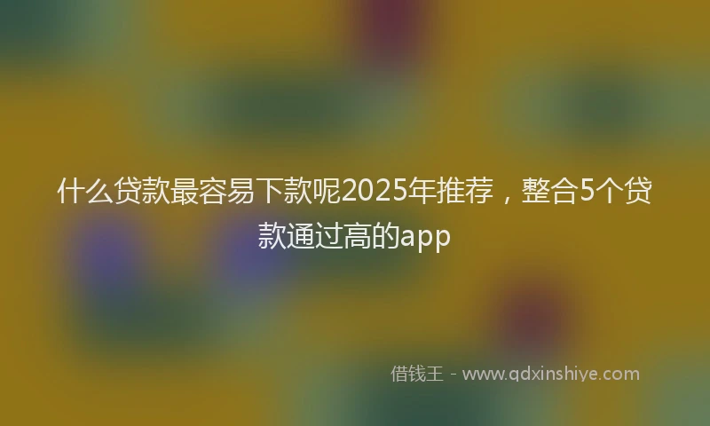 什么贷款最容易下款呢2025年推荐，整合5个贷款通过高的app