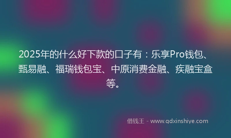 2025年的什么好下款的口子有：乐享Pro钱包、甄易融、福瑞钱包宝、中原消费金融、疾融宝盒等。