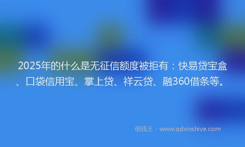 2025年的什么是无征信额度被拒有：快易贷宝盒、口袋信用宝、掌上贷、祥云贷、融360借条等。