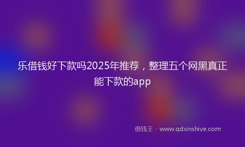 乐借钱好下款吗2025年推荐，整理五个网黑真正能下款的app