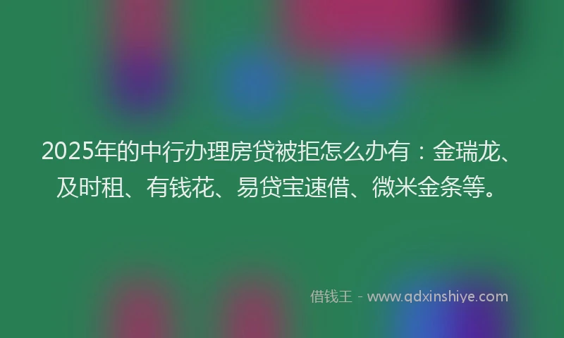 2025年的中行办理房贷被拒怎么办有：金瑞龙、及时租、有钱花、易贷宝速借、微米金条等。