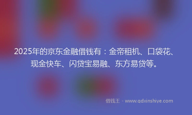 2025年的京东金融借钱有：金帝租机、口袋花、现金快车、闪贷宝易融、东方易贷等。