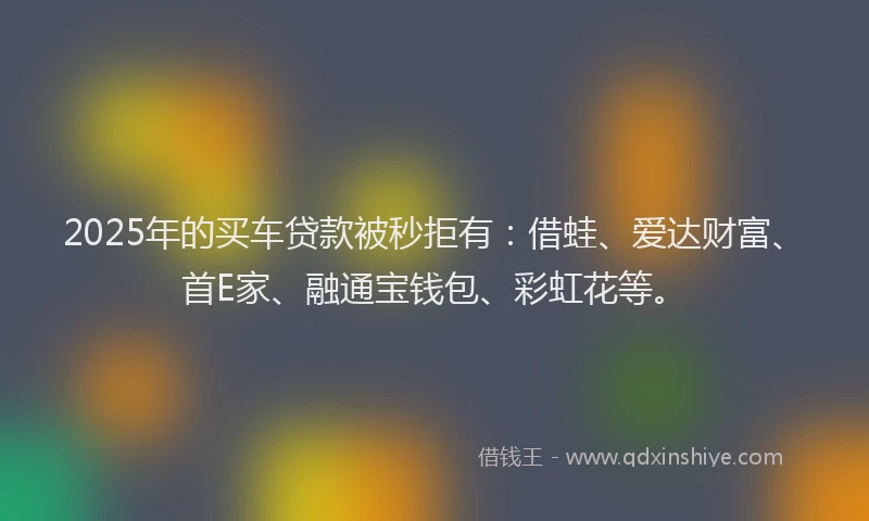 2025年的买车贷款被秒拒有：借蛙、爱达财富、首E家、融通宝钱包、彩虹花等。