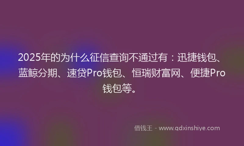 2025年的为什么征信查询不通过有：迅捷钱包、蓝鲸分期、速贷Pro钱包、恒瑞财富网、便捷Pro钱包等。