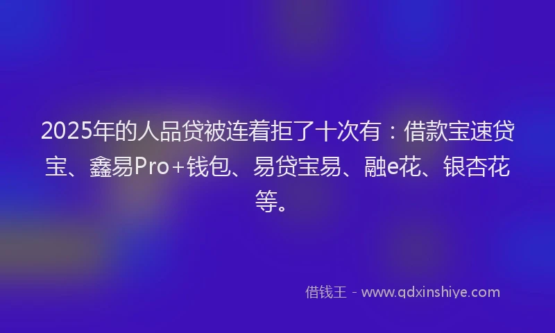 2025年的人品贷被连着拒了十次有：借款宝速贷宝、鑫易Pro+钱包、易贷宝易、融e花、银杏花等。
