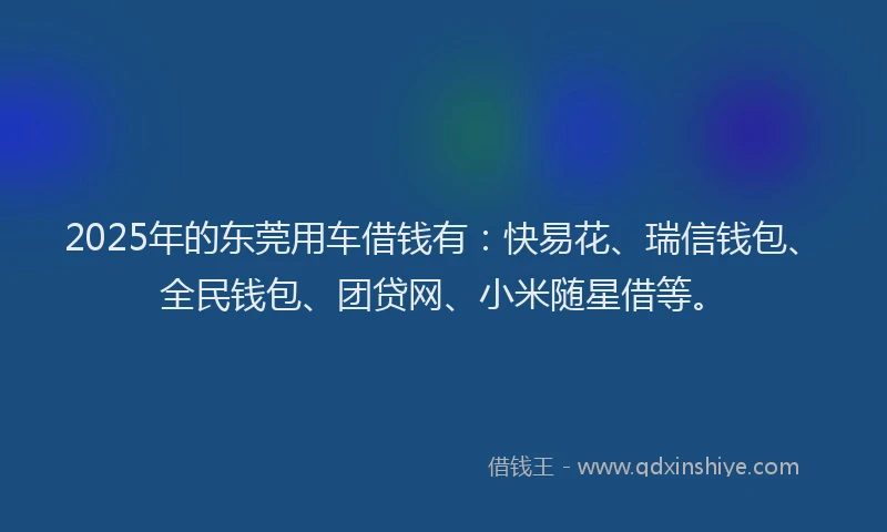 2025年的东莞用车借钱有：快易花、瑞信钱包、全民钱包、团贷网、小米随星借等。