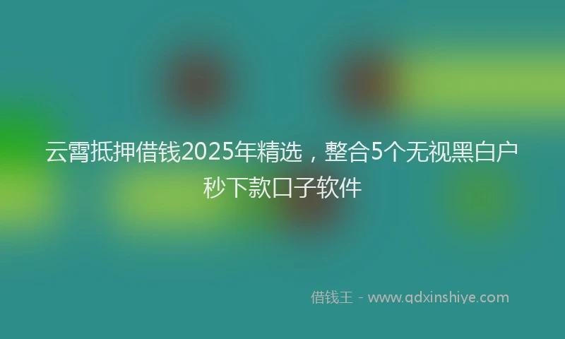 云霄抵押借钱2025年精选，整合5个无视黑白户秒下款口子软件