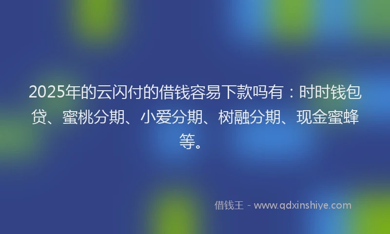 2025年的云闪付的借钱容易下款吗有：时时钱包贷、蜜桃分期、小爱分期、树融分期、现金蜜蜂等。
