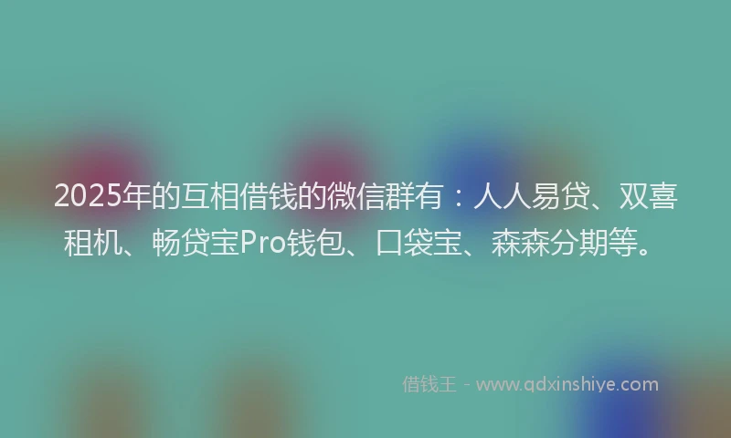 2025年的互相借钱的微信群有：人人易贷、双喜租机、畅贷宝Pro钱包、口袋宝、森森分期等。