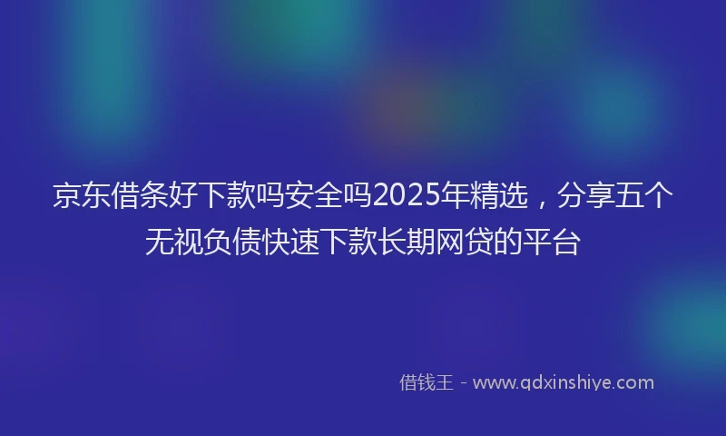 京东借条好下款吗安全吗2025年精选，分享五个无视负债快速下款长期网贷的平台