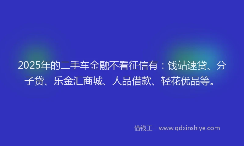 2025年的二手车金融不看征信有：钱站速贷、分子贷、乐金汇商城、人品借款、轻花优品等。