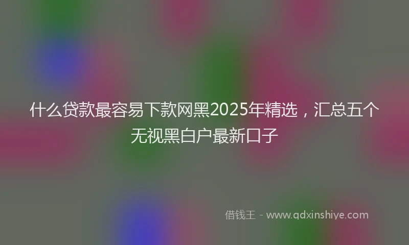 什么贷款最容易下款网黑2025年精选，汇总五个无视黑白户最新口子