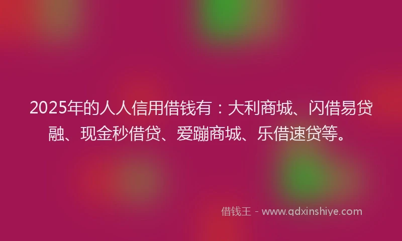 2025年的人人信用借钱有：大利商城、闪借易贷融、现金秒借贷、爱蹦商城、乐借速贷等。