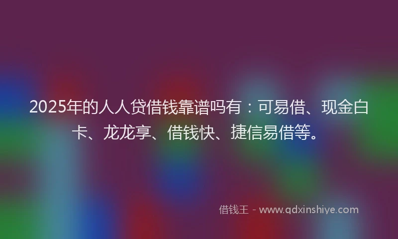 2025年的人人贷借钱靠谱吗有：可易借、现金白卡、龙龙享、借钱快、捷信易借等。