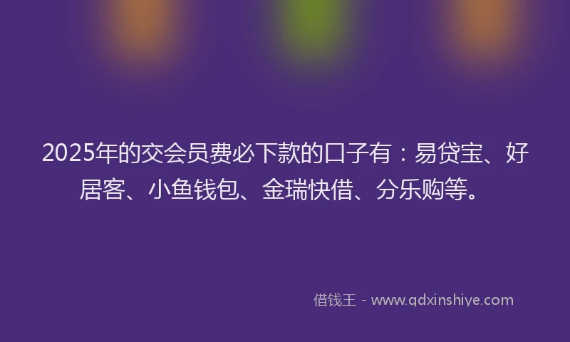 2025年的交会员费必下款的口子有：易贷宝、好居客、小鱼钱包、金瑞快借、分乐购等。
