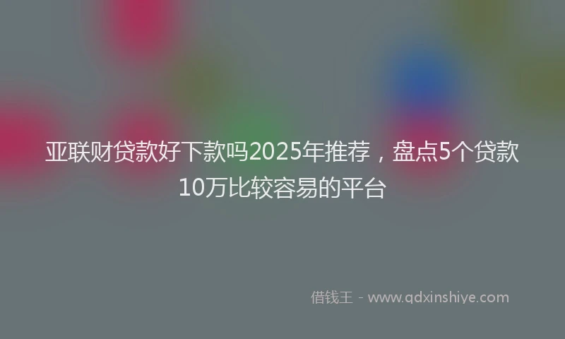 亚联财贷款好下款吗2025年推荐，盘点5个贷款10万比较容易的平台