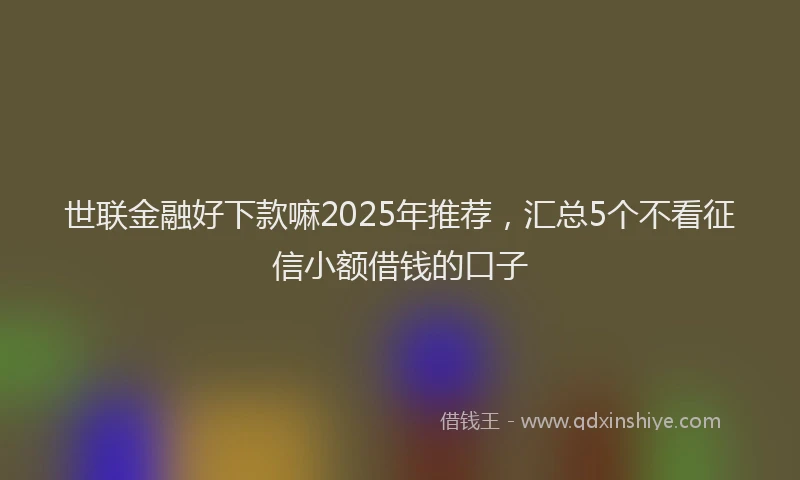 世联金融好下款嘛2025年推荐，汇总5个不看征信小额借钱的口子