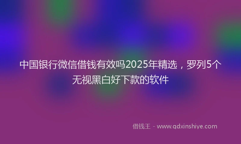 中国银行微信借钱有效吗2025年精选，罗列5个无视黑白好下款的软件